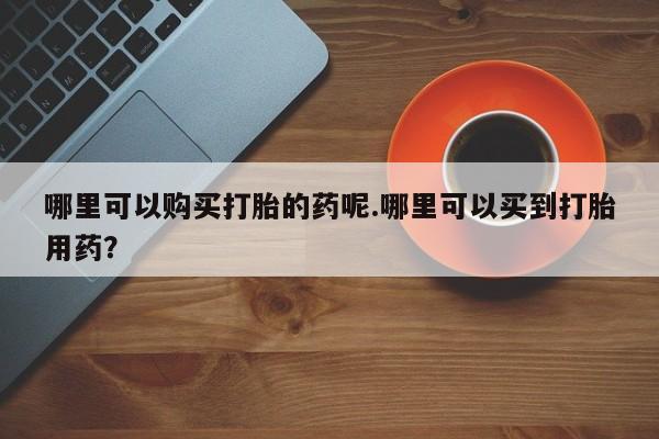 私人医院买打胎药可以吗哪里可以购买打胎的药呢.哪里可以买到打胎用药？