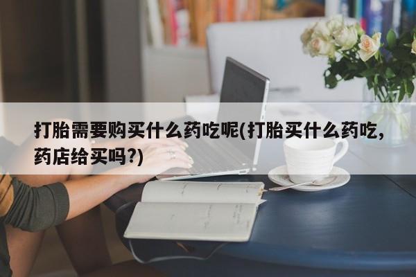 私人医院买打胎药可以吗打胎需要购买什么药吃呢(打胎买什么药吃,药店给买吗?)
