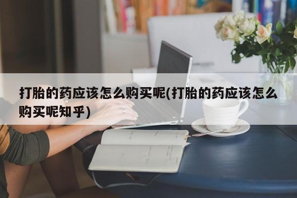 私人医院买打胎药可以吗打胎的药应该怎么购买呢(打胎的药应该怎么购买呢知乎)
